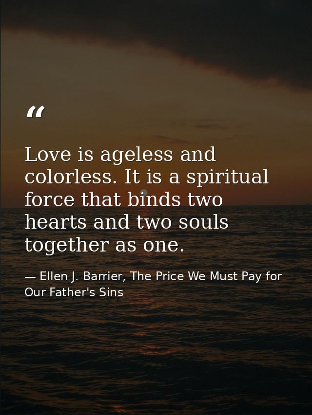 Love is ageless and colorless. It is a spiritual force that binds two hearts and two souls together as one. — Ellen J. Barrier, The Price We Must Pay for Our Father's Sins