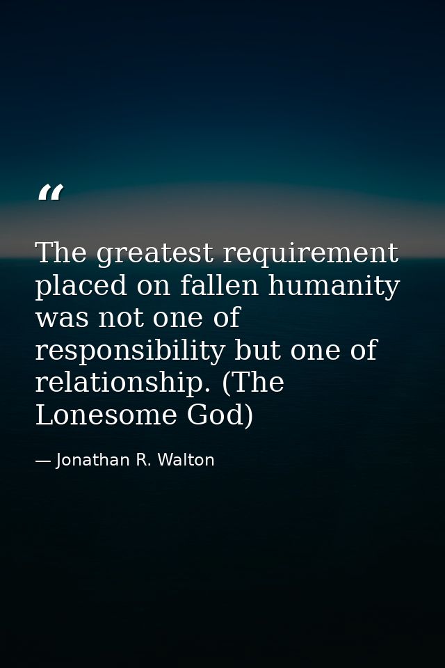 The greatest requirement placed on fallen humanity was not one of responsibility but one of relationship. (The Lonesome  — Jonathan R. Walton