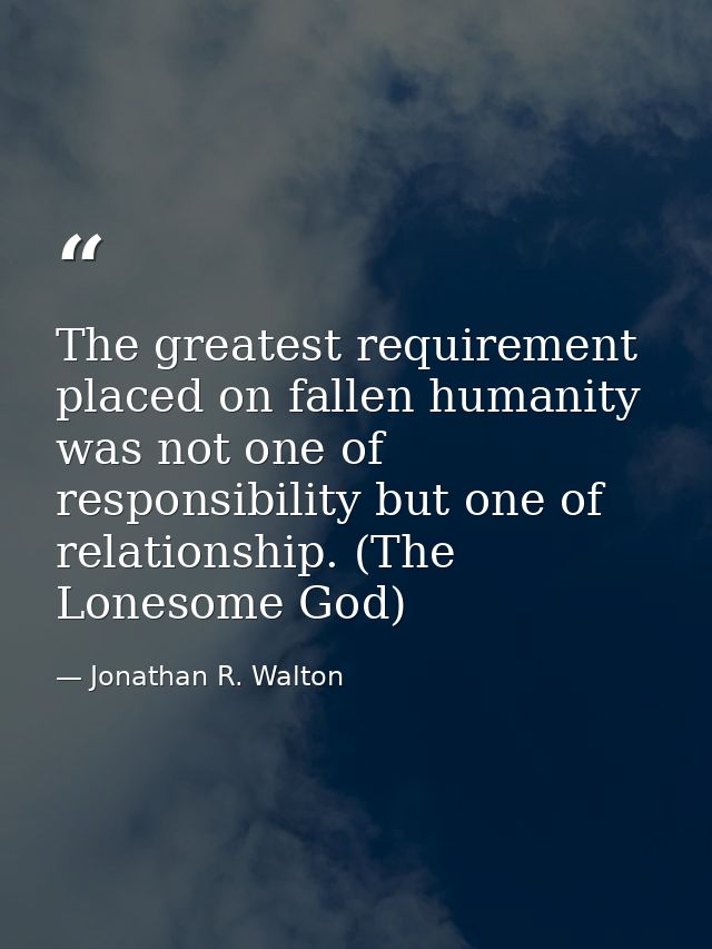 The greatest requirement placed on fallen humanity was not one of responsibility but one of relationship. (The Lonesome  — Jonathan R. Walton