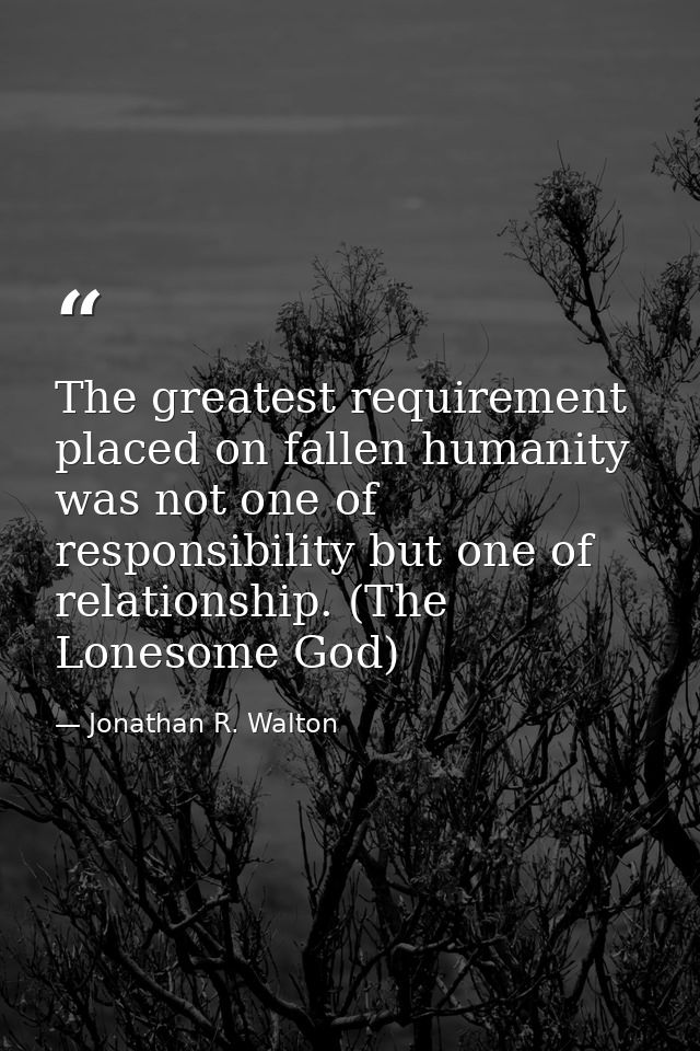The greatest requirement placed on fallen humanity was not one of responsibility but one of relationship. (The Lonesome  — Jonathan R. Walton