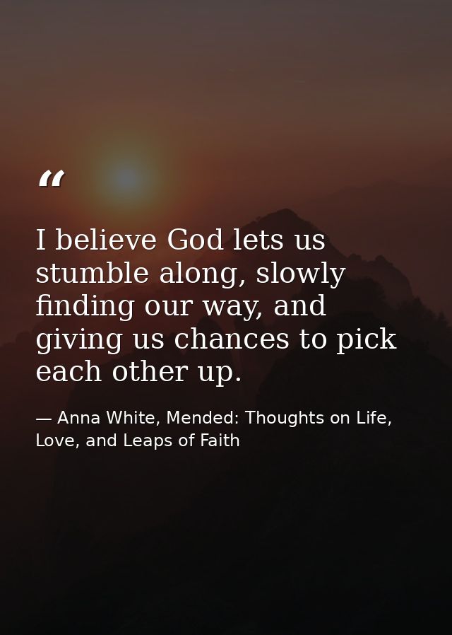 I believe God lets us stumble along, slowly finding our way, and giving us chances to pick each other up. — Anna White, Mended: Thoughts on Life, Love, and Leaps of Faith