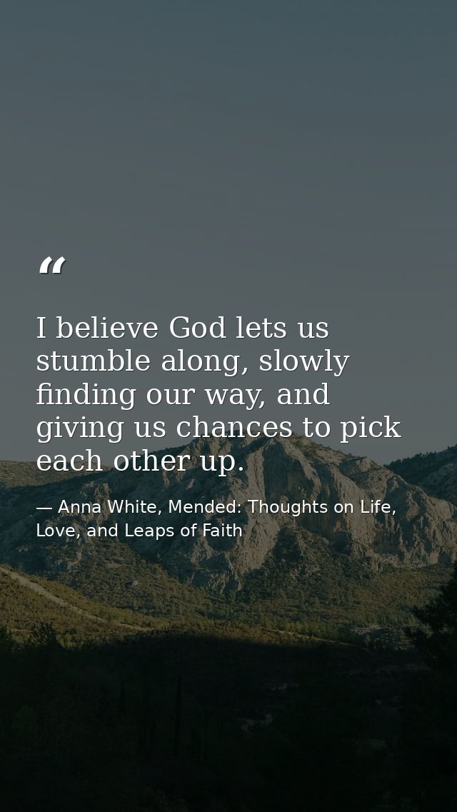 I believe God lets us stumble along, slowly finding our way, and giving us chances to pick each other up. — Anna White, Mended: Thoughts on Life, Love, and Leaps of Faith
