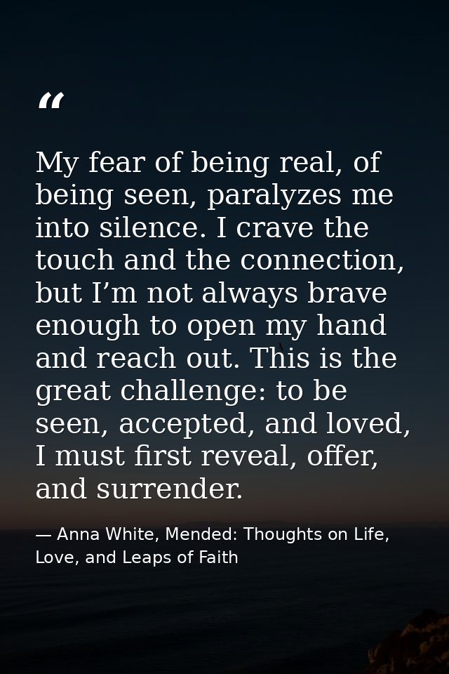 My fear of being real, of being seen, paralyzes me into silence. I crave the touch and the connection, but I’m not alway — Anna White, Mended: Thoughts on Life, Love, and Leaps of Faith