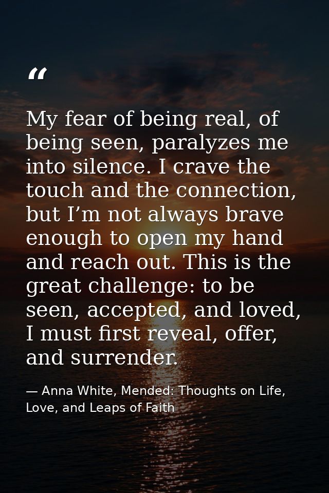 My fear of being real, of being seen, paralyzes me into silence. I crave the touch and the connection, but I’m not alway — Anna White, Mended: Thoughts on Life, Love, and Leaps of Faith