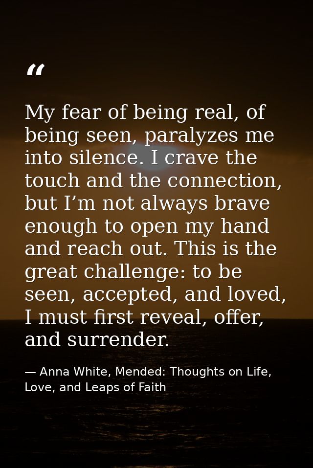 My fear of being real, of being seen, paralyzes me into silence. I crave the touch and the connection, but I’m not alway — Anna White, Mended: Thoughts on Life, Love, and Leaps of Faith