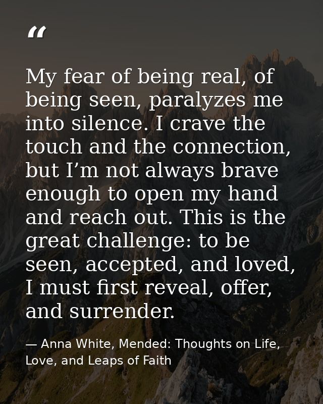 My fear of being real, of being seen, paralyzes me into silence. I crave the touch and the connection, but I’m not alway — Anna White, Mended: Thoughts on Life, Love, and Leaps of Faith