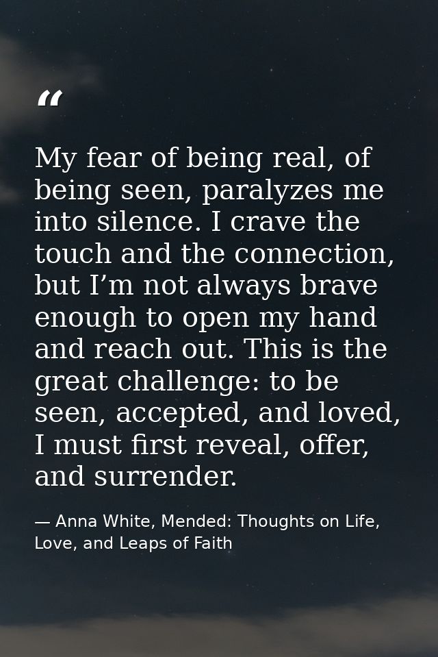 My fear of being real, of being seen, paralyzes me into silence. I crave the touch and the connection, but I’m not alway — Anna White, Mended: Thoughts on Life, Love, and Leaps of Faith