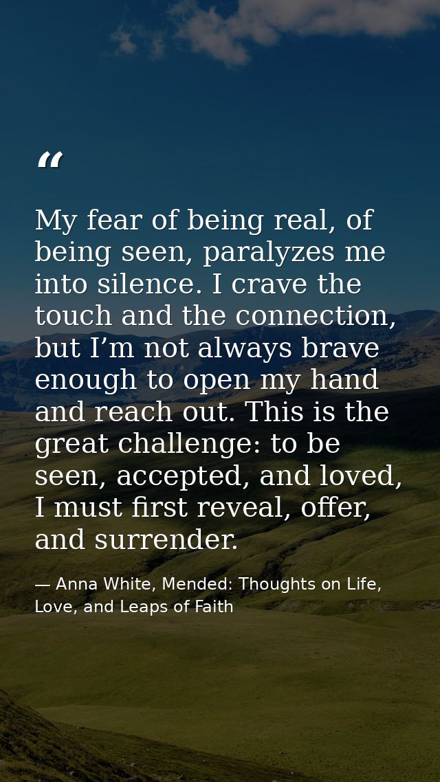 My fear of being real, of being seen, paralyzes me into silence. I crave the touch and the connection, but I’m not alway — Anna White, Mended: Thoughts on Life, Love, and Leaps of Faith