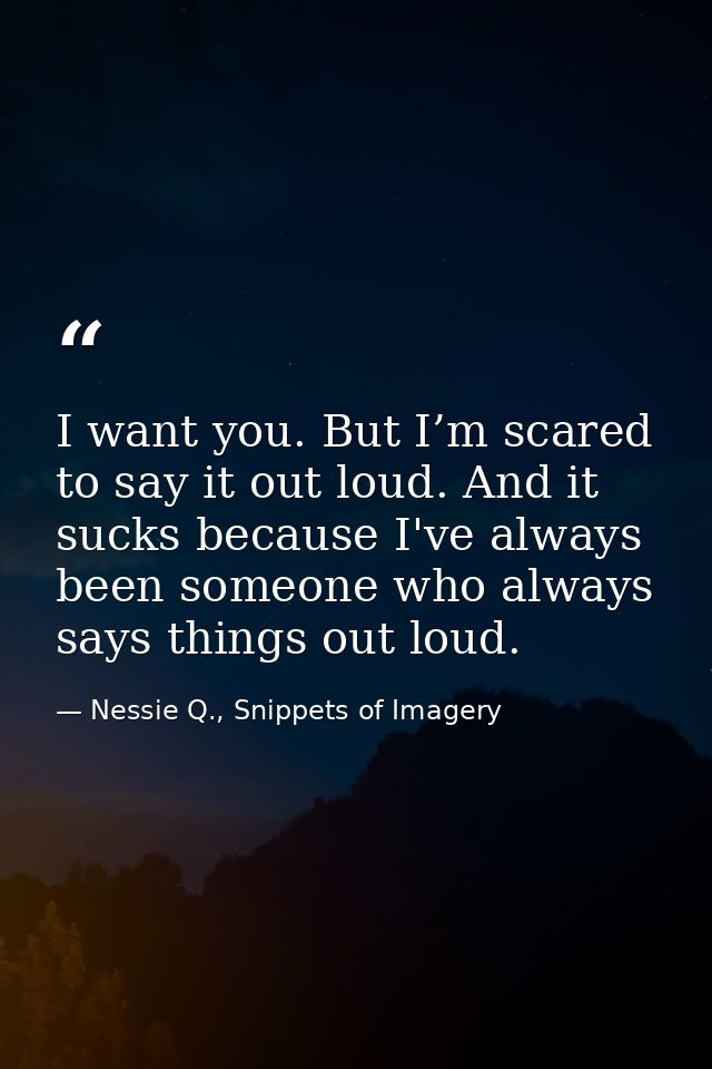 I want you. But I’m scared to say it out loud. And it sucks because I've always been someone who always says things out  — Nessie Q., Snippets of Imagery