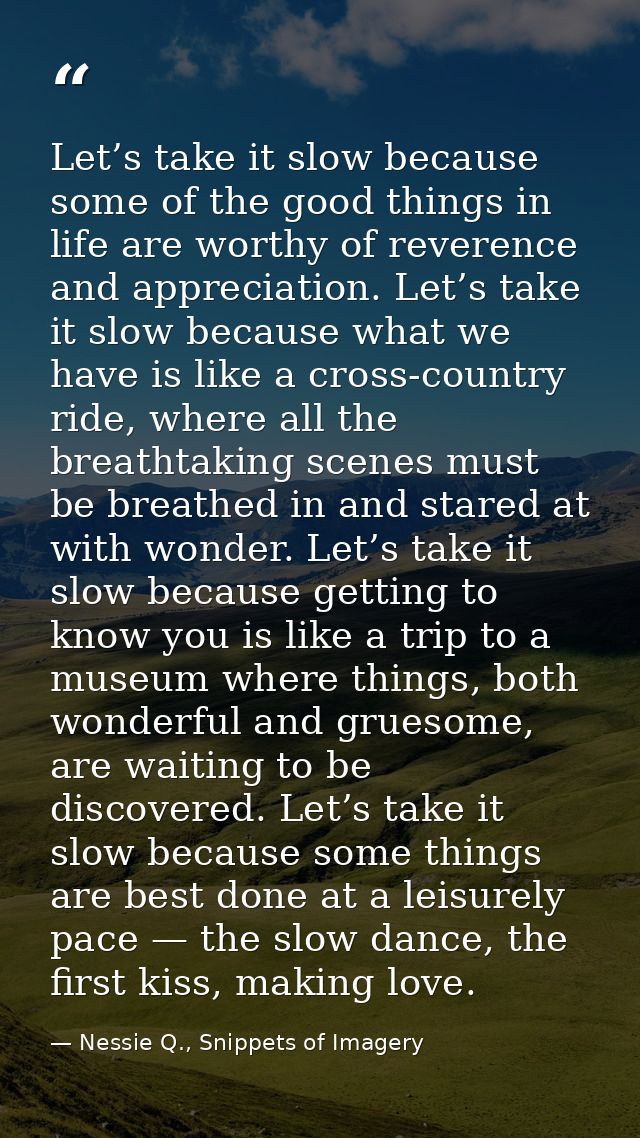 Let’s take it slow because some of the good things in life are worthy of reverence and appreciation. Let’s take it slow  — Nessie Q., Snippets of Imagery