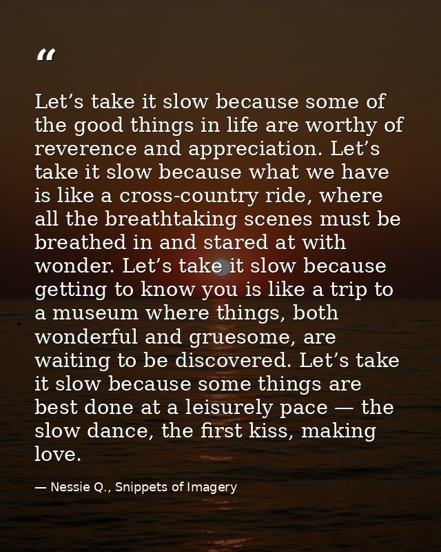 Let’s take it slow because some of the good things in life are worthy of reverence and appreciation. Let’s take it slow  — Nessie Q., Snippets of Imagery