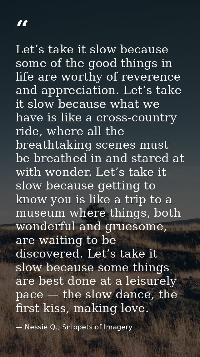 Let’s take it slow because some of the good things in life are worthy of reverence and appreciation. Let’s take it slow  — Nessie Q., Snippets of Imagery