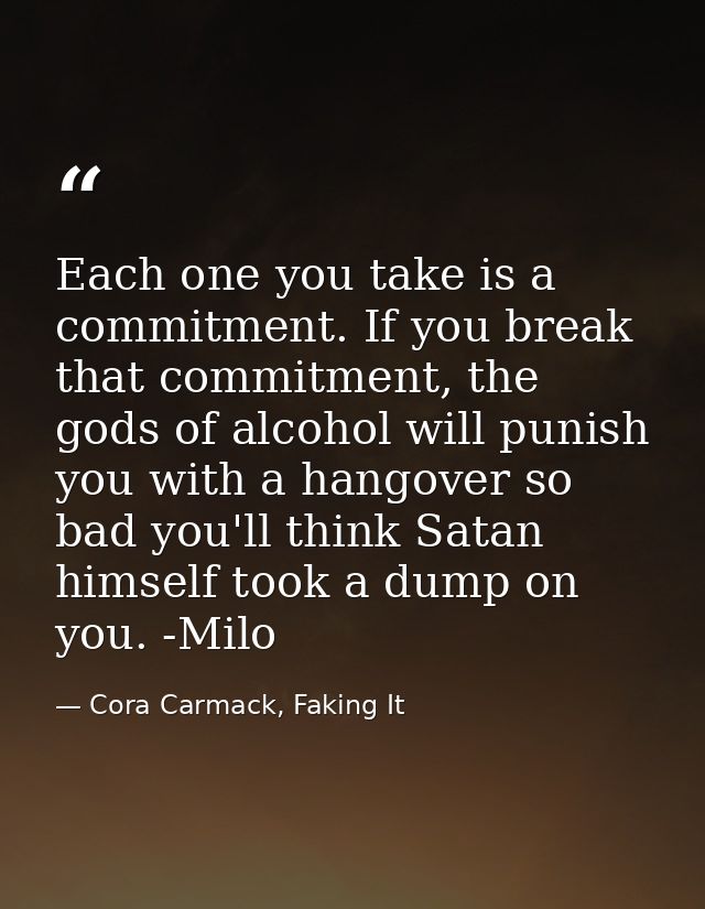 Each one you take is a commitment. If you break that commitment, the gods of alcohol will punish you with a hangover so  — Cora Carmack, Faking It