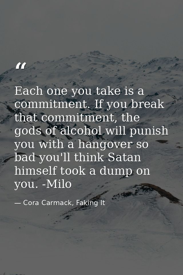 Each one you take is a commitment. If you break that commitment, the gods of alcohol will punish you with a hangover so  — Cora Carmack, Faking It