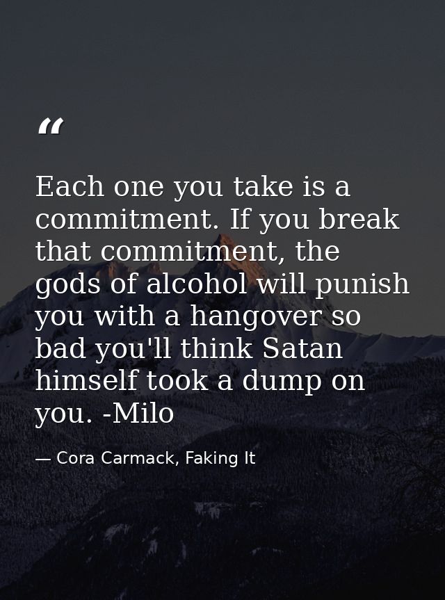 Each one you take is a commitment. If you break that commitment, the gods of alcohol will punish you with a hangover so  — Cora Carmack, Faking It