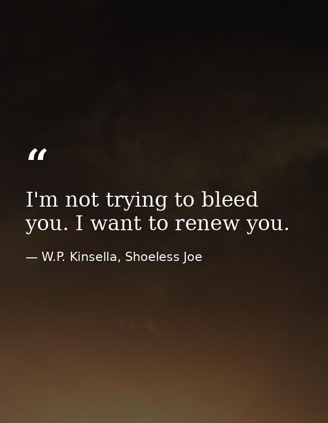 I'm not trying to bleed you. I want to renew you. — W.P. Kinsella, Shoeless Joe