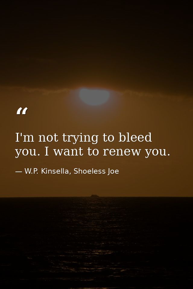 I'm not trying to bleed you. I want to renew you. — W.P. Kinsella, Shoeless Joe