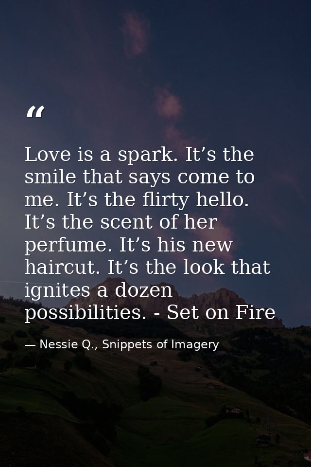 Love is a spark. It’s the smile that says come to me. It’s the flirty hello. It’s the scent of her perfume. It’s his new — Nessie Q., Snippets of Imagery