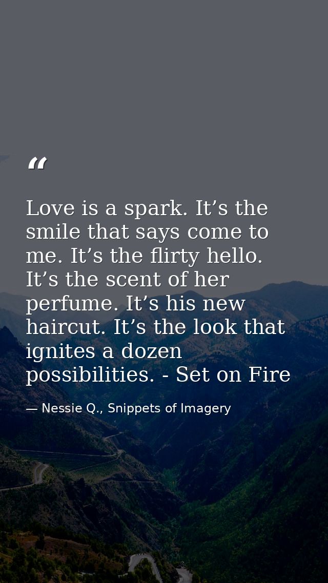 Love is a spark. It’s the smile that says come to me. It’s the flirty hello. It’s the scent of her perfume. It’s his new — Nessie Q., Snippets of Imagery