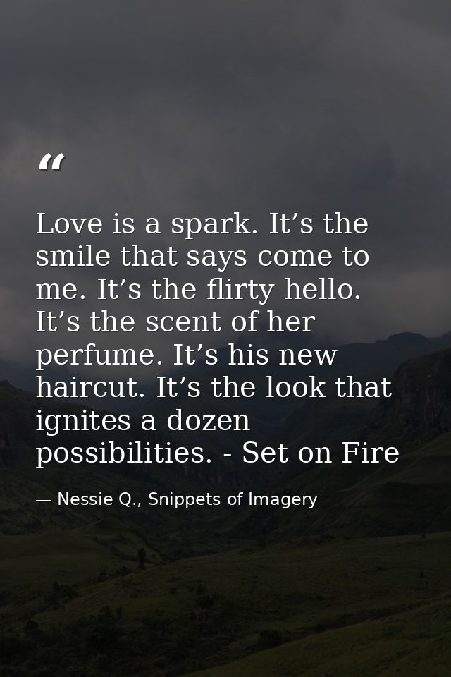 Love is a spark. It’s the smile that says come to me. It’s the flirty hello. It’s the scent of her perfume. It’s his new — Nessie Q., Snippets of Imagery