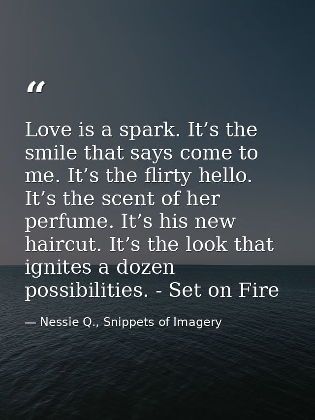 Love is a spark. It’s the smile that says come to me. It’s the flirty hello. It’s the scent of her perfume. It’s his new — Nessie Q., Snippets of Imagery