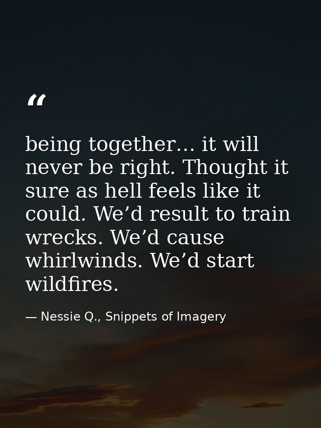 being together… it will never be right. Thought it sure as hell feels like it could. We’d result to train wrecks. We’d c — Nessie Q., Snippets of Imagery