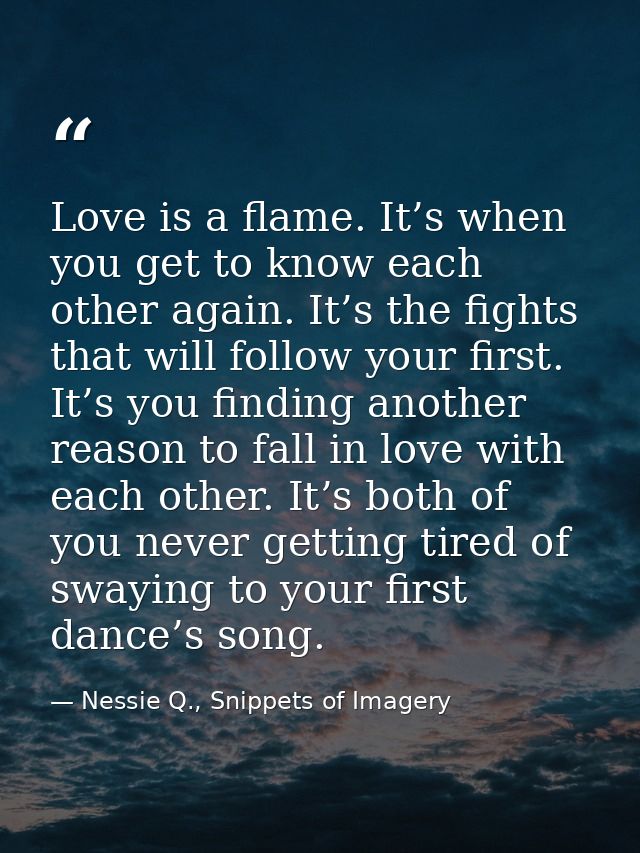 Love is a flame. It’s when you get to know each other again. It’s the fights that will follow your first. It’s you findi — Nessie Q., Snippets of Imagery