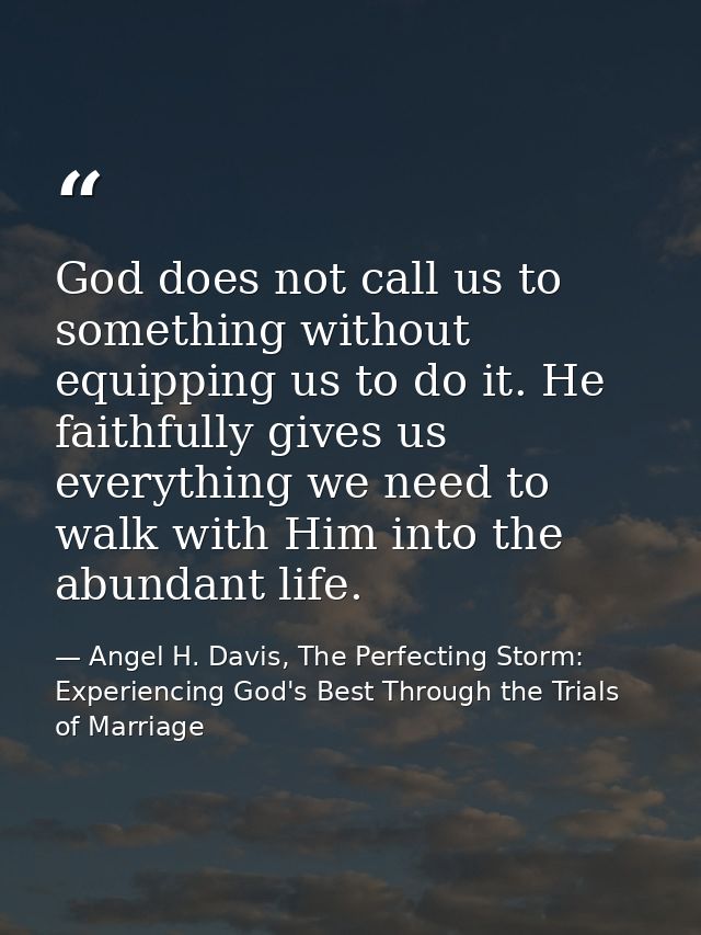 God does not call us to something without equipping us to do it. He faithfully gives us everything we need to walk with  — Angel H. Davis, The Perfecting Storm: Experiencing God's Best Through the Trials of Marriage