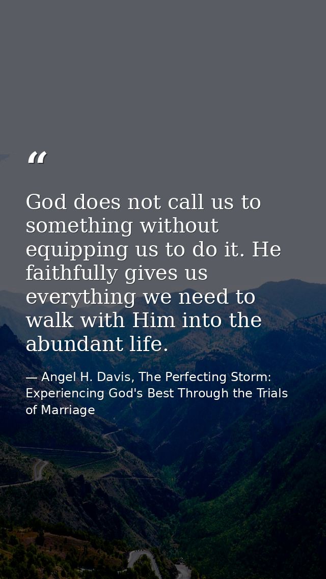 God does not call us to something without equipping us to do it. He faithfully gives us everything we need to walk with  — Angel H. Davis, The Perfecting Storm: Experiencing God's Best Through the Trials of Marriage
