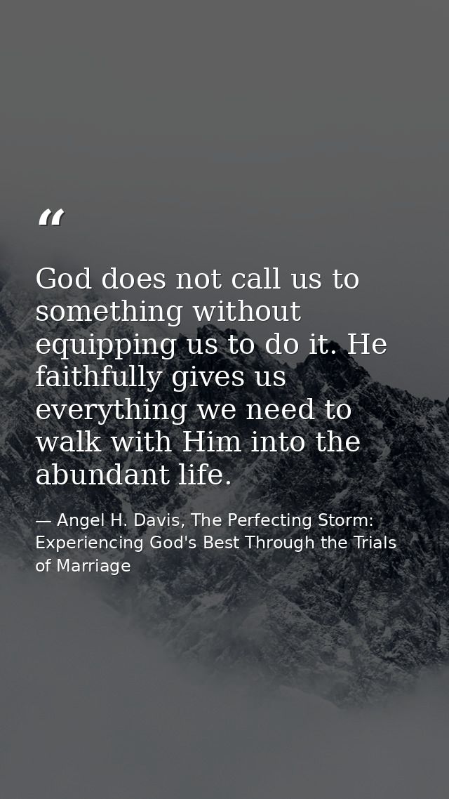 God does not call us to something without equipping us to do it. He faithfully gives us everything we need to walk with  — Angel H. Davis, The Perfecting Storm: Experiencing God's Best Through the Trials of Marriage