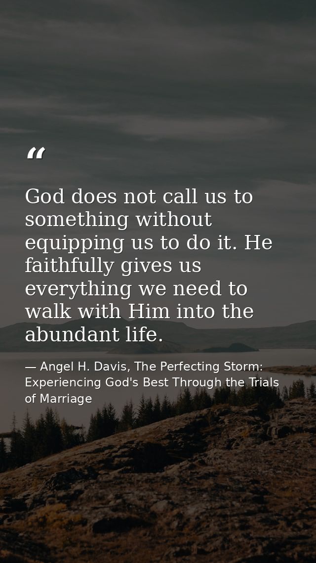 God does not call us to something without equipping us to do it. He faithfully gives us everything we need to walk with  — Angel H. Davis, The Perfecting Storm: Experiencing God's Best Through the Trials of Marriage