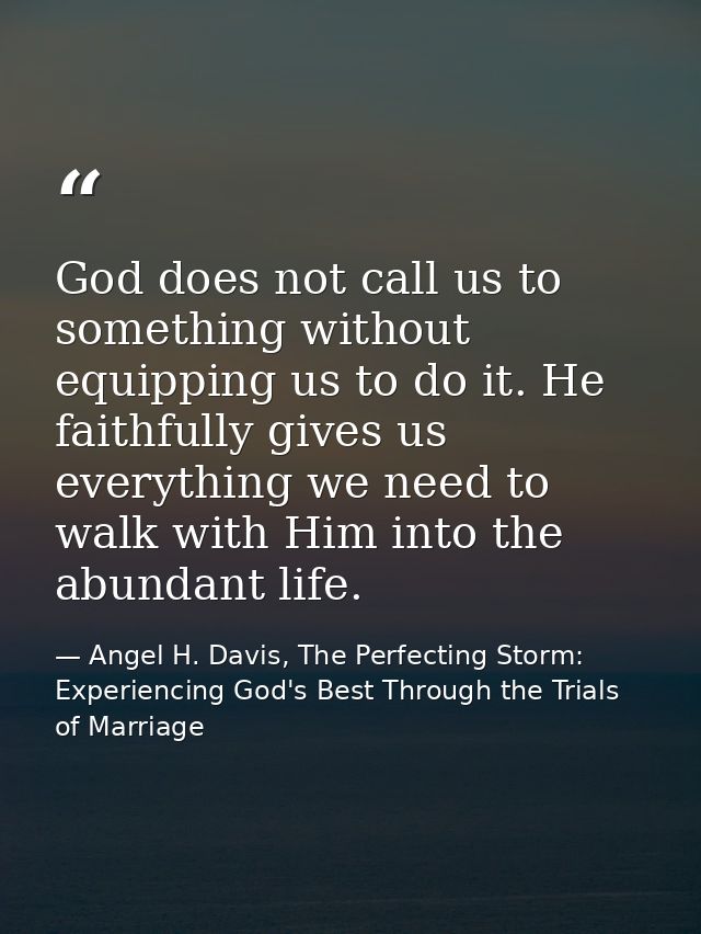 God does not call us to something without equipping us to do it. He faithfully gives us everything we need to walk with  — Angel H. Davis, The Perfecting Storm: Experiencing God's Best Through the Trials of Marriage