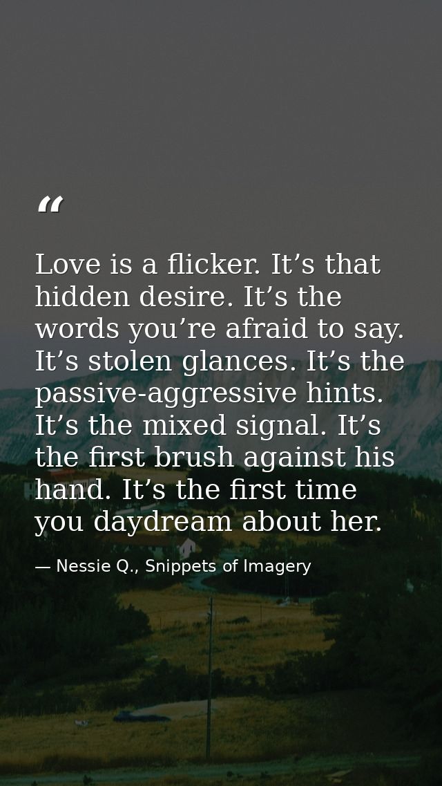 Love is a flicker. It’s that hidden desire. It’s the words you’re afraid to say. It’s stolen glances. It’s the passive-a — Nessie Q., Snippets of Imagery