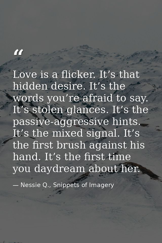 Love is a flicker. It’s that hidden desire. It’s the words you’re afraid to say. It’s stolen glances. It’s the passive-a — Nessie Q., Snippets of Imagery
