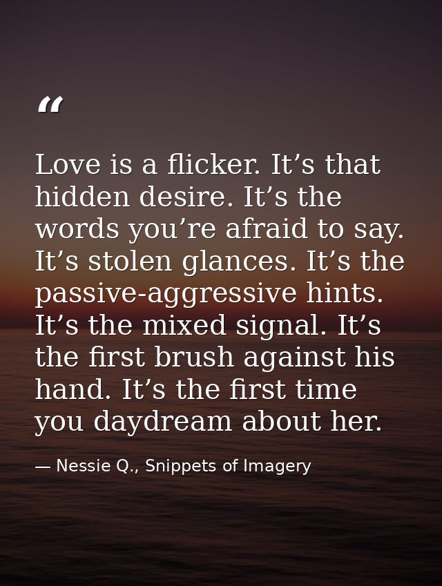 Love is a flicker. It’s that hidden desire. It’s the words you’re afraid to say. It’s stolen glances. It’s the passive-a — Nessie Q., Snippets of Imagery