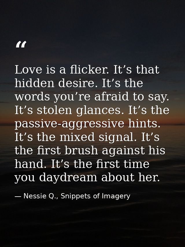 Love is a flicker. It’s that hidden desire. It’s the words you’re afraid to say. It’s stolen glances. It’s the passive-a — Nessie Q., Snippets of Imagery