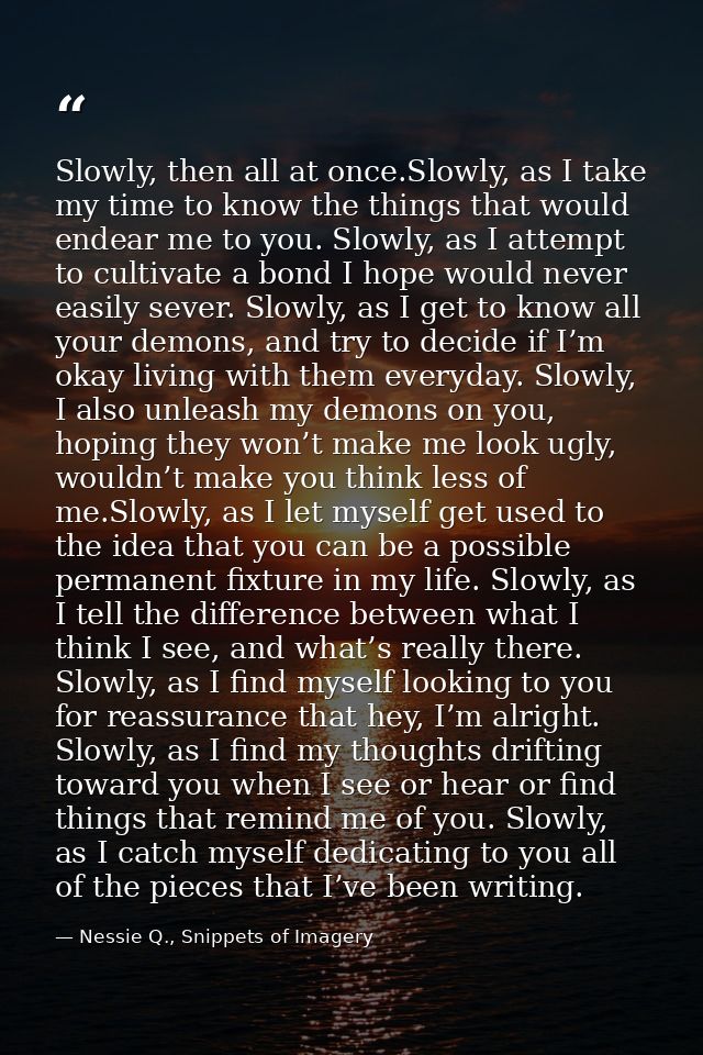 Slowly, then all at once.Slowly, as I take my time to know the things that would endear me to you. Slowly, as I attempt  — Nessie Q., Snippets of Imagery