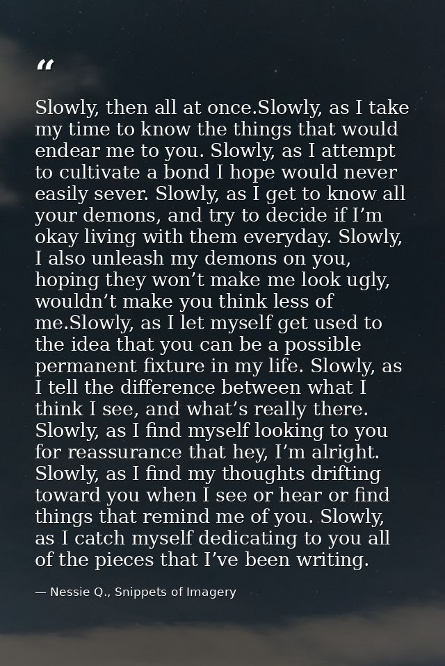 Slowly, then all at once.Slowly, as I take my time to know the things that would endear me to you. Slowly, as I attempt  — Nessie Q., Snippets of Imagery