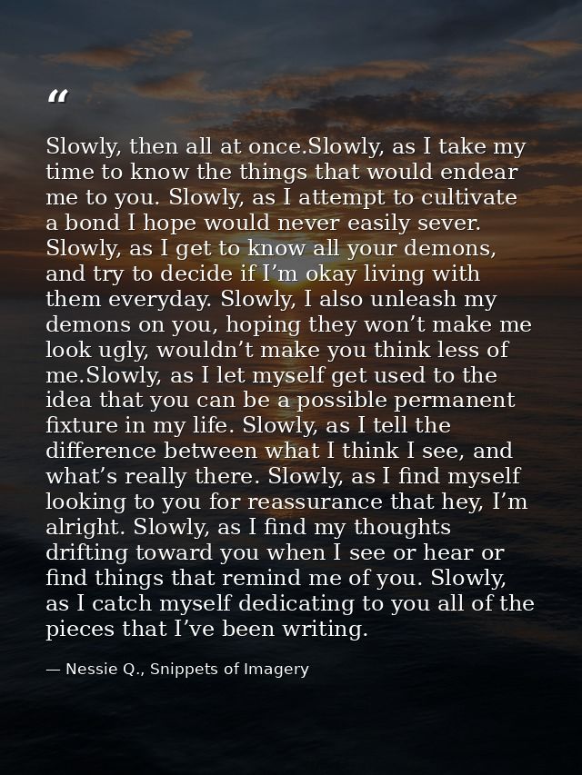 Slowly, then all at once.Slowly, as I take my time to know the things that would endear me to you. Slowly, as I attempt  — Nessie Q., Snippets of Imagery