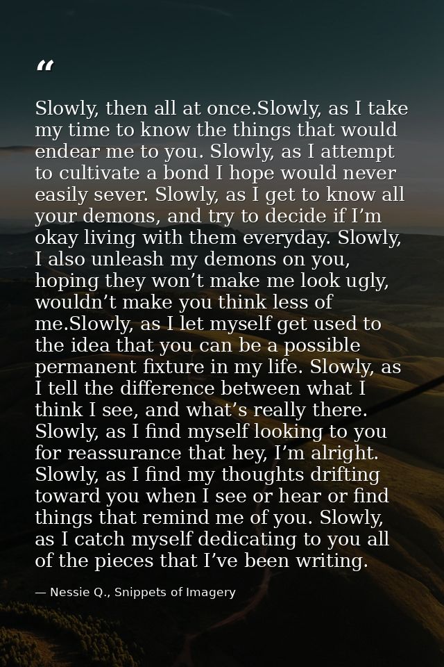 Slowly, then all at once.Slowly, as I take my time to know the things that would endear me to you. Slowly, as I attempt  — Nessie Q., Snippets of Imagery
