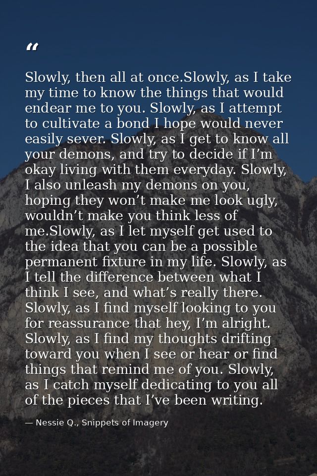 Slowly, then all at once.Slowly, as I take my time to know the things that would endear me to you. Slowly, as I attempt  — Nessie Q., Snippets of Imagery