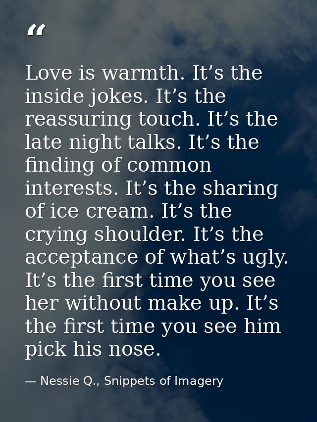 Love is warmth. It’s the inside jokes. It’s the reassuring touch. It’s the late night talks. It’s the finding of common  — Nessie Q., Snippets of Imagery