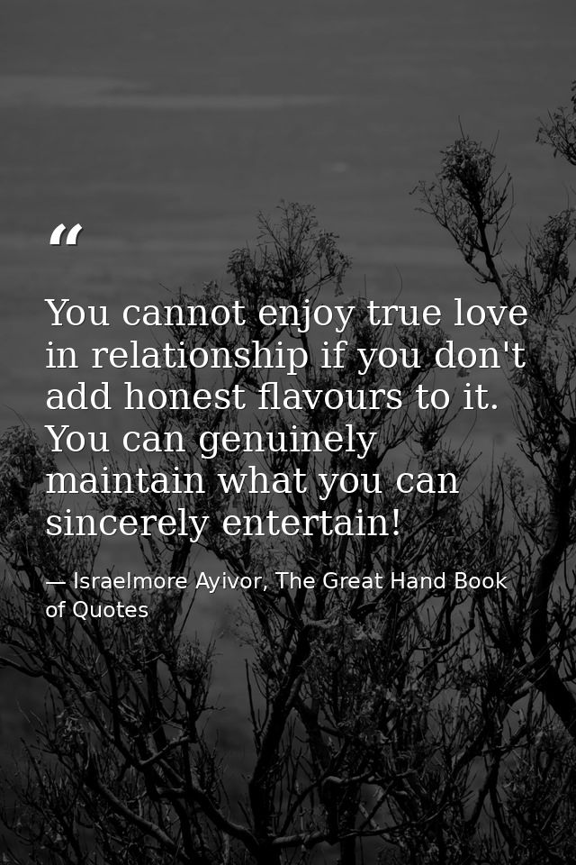 You cannot enjoy true love in relationship if you don't add honest flavours to it. You can genuinely maintain what you c — Israelmore Ayivor, The Great Hand Book of Quotes
