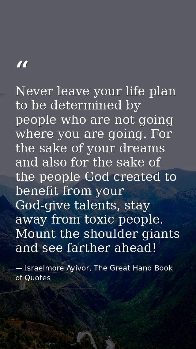 Never leave your life plan to be determined by people who are not going where you are going. For the sake of your dreams — Israelmore Ayivor, The Great Hand Book of Quotes