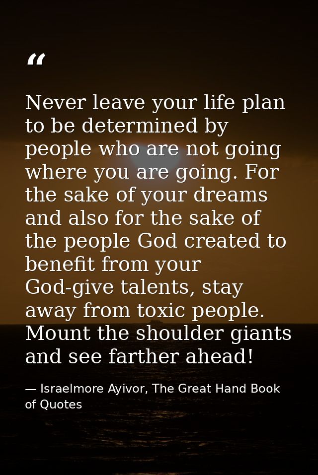 Never leave your life plan to be determined by people who are not going where you are going. For the sake of your dreams — Israelmore Ayivor, The Great Hand Book of Quotes