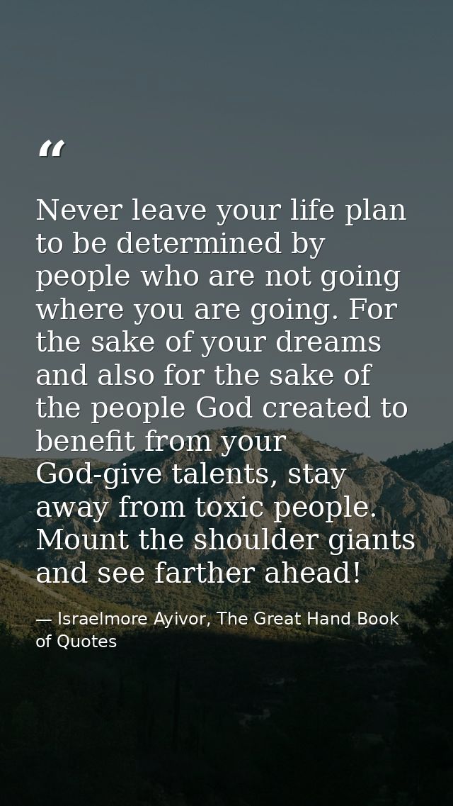 Never leave your life plan to be determined by people who are not going where you are going. For the sake of your dreams — Israelmore Ayivor, The Great Hand Book of Quotes