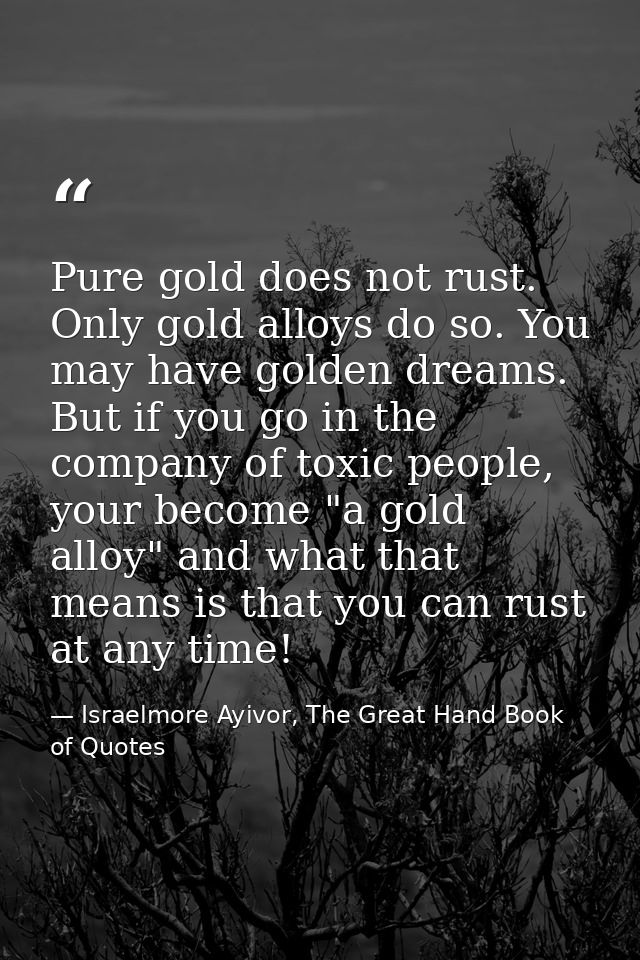 Pure gold does not rust. Only gold alloys do so. You may have golden dreams. But if you go in the company of toxic peopl — Israelmore Ayivor, The Great Hand Book of Quotes