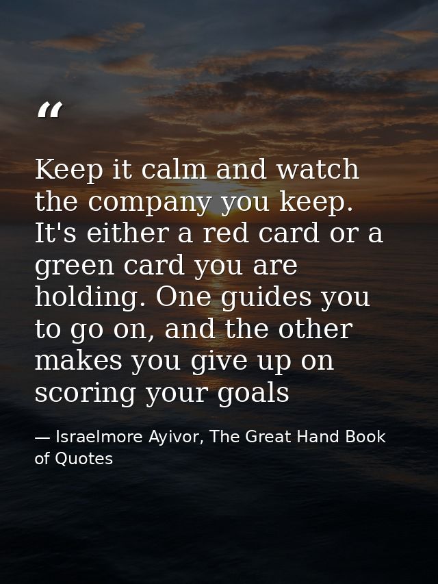 Keep it calm and watch the company you keep. It's either a red card or a green card you are holding. One guides you to g — Israelmore Ayivor, The Great Hand Book of Quotes