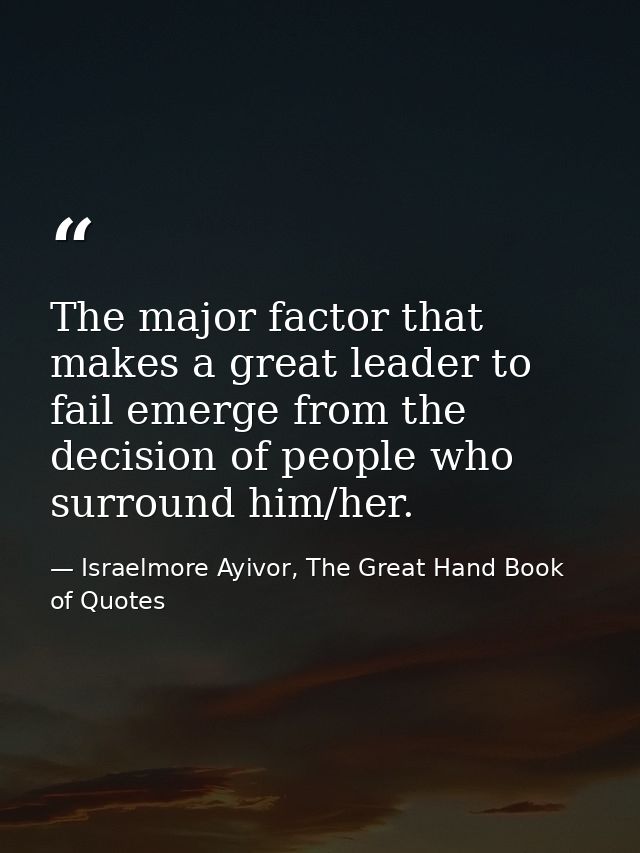 The major factor that makes a great leader to fail emerge from the decision of people who surround him/her. — Israelmore Ayivor, The Great Hand Book of Quotes