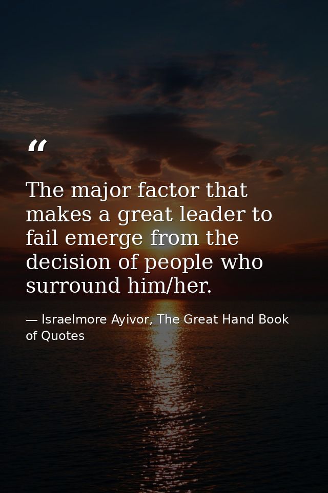 The major factor that makes a great leader to fail emerge from the decision of people who surround him/her. — Israelmore Ayivor, The Great Hand Book of Quotes